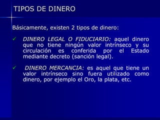 TIPOS DE DINERO

Básicamente, existen 2 tipos de dinero:

   DINERO LEGAL O FIDUCIARIO: aquel dinero
    que no tiene ningún valor intrínseco y su
    circulación es conferida por el Estado
    mediante decreto (sanción legal).

    DINERO MERCANCIA: es aquel que tiene un
    valor intrínseco sino fuera utilizado como
    dinero, por ejemplo el Oro, la plata, etc.
 