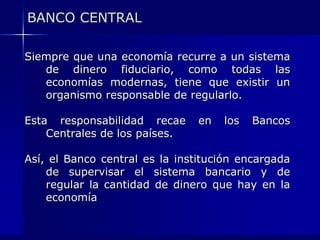 BANCO CENTRAL

Siempre que una economía recurre a un sistema
   de dinero fiduciario, como todas las
   economías modernas, tiene que existir un
   organismo responsable de regularlo.

Esta responsabilidad recae      en   los   Bancos
    Centrales de los países.

Así, el Banco central es la institución encargada
    de supervisar el sistema bancario y de
    regular la cantidad de dinero que hay en la
    economía
 