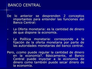 BANCO CENTRAL

De    lo anterior se desprenden 2 conceptos
     importantes para entender las funciones del
     Banco Central:

-    La Oferta monetaria: es la cantidad de dinero
     de que dispone la economía.

-    La Política monetaria: corresponde a la
     fijación de la oferta monetaria por parte de
     las autoridades monetarias del banco central.

Pero, ¿como puede regular la cantidad de dinero
    en la economía?. Básicamente, el Banco
    Central puede inyectar a la economía de
    dinero como también puede secar dinero de
    la economía.
 