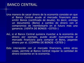 BANCO CENTRAL

Una manera de sacar dinero de la economía consiste en que
    el Banco Central acude al mercado financiero para
    emitir Bonos (certificado de deuda). Es decir, entrega
    un documento (Bono) a cambio de dinero con el
    compromiso de reembolsarlo en el futuro mas una
    ganancia. (VENTA DE BONOS –CETES-)

Así, si el Banco Central quisiera inyectar a la economía de
     dinero por ejemplo, puede acudir nuevamente al
     mercado financiero para comprar el Bono, pagando
     dinero por el. (COMPRA DE BONOS –CETES-)

Esta interacción con el mercado financiero, entre otras
    cosas, permite al Banco Central regular la cantidad de
    dinero existente en la economía.
 