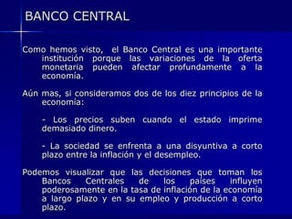 BANCO CENTRAL

Como hemos visto, el Banco Central es una importante
   institución porque las variaciones de la oferta
   monetaria pueden afectar profundamente a la
   economía.

Aún mas, si consideramos dos de los diez principios de la
    economía:

    - Los precios suben cuando el estado imprime
    demasiado dinero.

    - La sociedad se enfrenta a una disyuntiva a corto
    plazo entre la inflación y el desempleo.

Podemos visualizar que las decisiones que toman los
    Bancos    Centrales   de    los    países    influyen
    poderosamente en la tasa de inflación de la economía
    a largo plazo y en su empleo y producción a corto
    plazo.
 