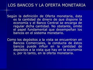 LOS BANCOS Y LA OFERTA MONETARIA

Según la definición de Oferta monetaria, ésta
   es la cantidad de dinero de que dispone la
   economía y el Banco Central se encarga de
   regular dicha cantidad. No obstante, omite
   el papel fundamental que desempeñan los
   bancos en el sistema monetario.

Como los depósitos a la vista se encuentran en
   Bancos Comerciales, la conducta de éstos
   bancos puede influir en la cantidad de
   depósitos a la vista que hay en la economía
   y, por lo tanto, en la oferta monetaria.
 