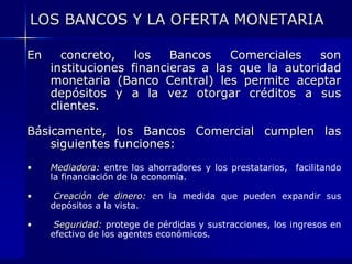 LOS BANCOS Y LA OFERTA MONETARIA

En     concreto,    los   Bancos    Comerciales   son
     instituciones financieras a las que la autoridad
     monetaria (Banco Central) les permite aceptar
     depósitos y a la vez otorgar créditos a sus
     clientes.

Básicamente, los Bancos Comercial cumplen las
    siguientes funciones:
•    Mediadora: entre los ahorradores y los prestatarios, facilitando
     la financiación de la economía.

•     Creación de dinero: en la medida que pueden expandir sus
     depósitos a la vista.

•     Seguridad: protege de pérdidas y sustracciones, los ingresos en
     efectivo de los agentes económicos.
 