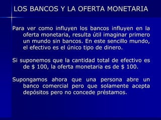 LOS BANCOS Y LA OFERTA MONETARIA

Para ver como influyen los bancos influyen en la
    oferta monetaria, resulta útil imaginar primero
    un mundo sin bancos. En este sencillo mundo,
    el efectivo es el único tipo de dinero.

Si suponemos que la cantidad total de efectivo es
    de $ 100, la oferta monetaria es de $ 100.

Supongamos ahora que una persona abre un
   banco comercial pero que solamente acepta
   depósitos pero no concede préstamos.
 