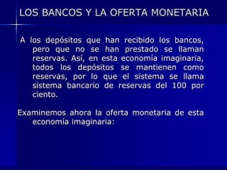 LOS BANCOS Y LA OFERTA MONETARIA

A los depósitos que han recibido los bancos,
   pero que no se han prestado se llaman
   reservas. Así, en esta economía imaginaria,
   todos los depósitos se mantienen como
   reservas, por lo que el sistema se llama
   sistema bancario de reservas del 100 por
   ciento.

Examinemos ahora la oferta monetaria de esta
   economía imaginaria:
 