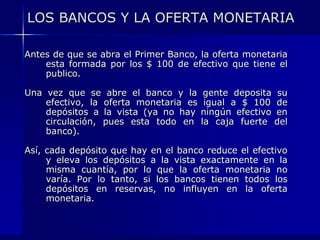 LOS BANCOS Y LA OFERTA MONETARIA

Antes de que se abra el Primer Banco, la oferta monetaria
    esta formada por los $ 100 de efectivo que tiene el
    publico.

Una vez que se abre el banco y la       gente deposita    su
    efectivo, la oferta monetaria es    igual a $ 100    de
    depósitos a la vista (ya no hay    ningún efectivo   en
    circulación, pues esta todo en     la caja fuerte    del
    banco).

Así, cada depósito que hay en el banco reduce el efectivo
     y eleva los depósitos a la vista exactamente en la
     misma cuantía, por lo que la oferta monetaria no
     varía. Por lo tanto, si los bancos tienen todos los
     depósitos en reservas, no influyen en la oferta
     monetaria.
 