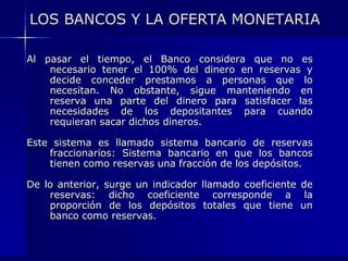 LOS BANCOS Y LA OFERTA MONETARIA

Al pasar el tiempo, el Banco considera que no es
    necesario tener el 100% del dinero en reservas y
    decide conceder prestamos a personas que lo
    necesitan. No obstante, sigue manteniendo en
    reserva una parte del dinero para satisfacer las
    necesidades de los depositantes para cuando
    requieran sacar dichos dineros.

Este sistema es llamado sistema bancario de reservas
    fraccionarios: Sistema bancario en que los bancos
    tienen como reservas una fracción de los depósitos.

De lo anterior, surge un indicador llamado coeficiente de
    reservas: dicho coeficiente corresponde a la
    proporción de los depósitos totales que tiene un
    banco como reservas.
 