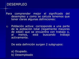 DESEMPLEO

Para comprender mejor el significado del
    desempleo y como se calcula tenemos que
    tener claras algunas definiciones:

1)   Población activa: corresponde a una parte
     de la población total (legalmente mayores
     de edad) que se encuentra con trabajo o,
     al   menos,     está    buscando   trabajo
     activamente.

     De esta definición surgen 2 subgrupos:

     a) Ocupado.
     b) Desempleado
 