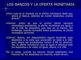 LOS BANCOS Y LA OFERTA MONETARIA

¿Pero cual es el impacto en la oferta monetaria dado que
    ahora el Banco, además de recibir depósitos, presta
    dinero?

Veamos: Antes de que el primer banco nacional
    concediera prestamos, la oferta monetaria era igual a
    los $ 100 de depósitos que hay en el banco. Sin
    embargo, cuando concedió estos prestamos, la oferta
    monetaria aumentó.

¿Cómo?, Bueno, los depositantes siguen teniendo unos
    depósitos a la vista que ascienden en total a $ 100,
    pero ahora los prestatarios tienen $ 90 en efectivo.
    Así, la oferta monetaria (que es igual al efectivo más
    los depósitos a la vista) es igual, ahora, a $ 190.

Por lo tanto, cuando los bancos tienen solamente una
    fracción de los depósitos en reserva, crean dinero.
 