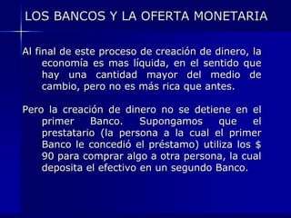 LOS BANCOS Y LA OFERTA MONETARIA

Al final de este proceso de creación de dinero, la
     economía es mas líquida, en el sentido que
     hay una cantidad mayor del medio de
     cambio, pero no es más rica que antes.

Pero la creación de dinero no se detiene en el
    primer    Banco.     Supongamos    que    el
    prestatario (la persona a la cual el primer
    Banco le concedió el préstamo) utiliza los $
    90 para comprar algo a otra persona, la cual
    deposita el efectivo en un segundo Banco.
 
