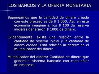 LOS BANCOS Y LA OFERTA MONETARIA

Supongamos que la cantidad de dinero creada
   con este proceso es de $ 1.000. Así, en esta
   economía imaginaria, los $ 100 de reserva
   iniciales generaron $ 1000 de dinero.

Evidentemente, existe una relación entre la
    cantidad de reserva inicial y la cantidad de
    dinero creada. Esta relación la determina el
    multiplicador del dinero.

Multiplicador del dinero: Cantidad de dinero que
    genera el sistema bancario con cada dólar
    de reservas.
 
