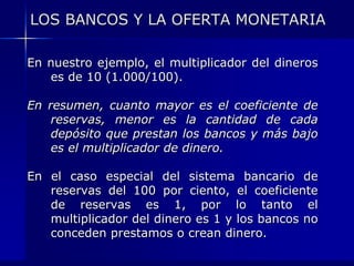 LOS BANCOS Y LA OFERTA MONETARIA

En nuestro ejemplo, el multiplicador del dineros
   es de 10 (1.000/100).

En resumen, cuanto mayor es el coeficiente de
    reservas, menor es la cantidad de cada
    depósito que prestan los bancos y más bajo
    es el multiplicador de dinero.

En el caso especial del sistema bancario de
   reservas del 100 por ciento, el coeficiente
   de reservas es 1, por lo tanto el
   multiplicador del dinero es 1 y los bancos no
   conceden prestamos o crean dinero.
 