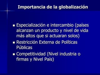 Importancia de la globalización



   Especialización e intercambio (países
    alcanzan un producto y nivel de vida
    más altos que si actuaran solos)
   Restricción Externa de Políticas
    Públicas
   Competitividad (Nivel industria o
    firmas y Nivel País)
 