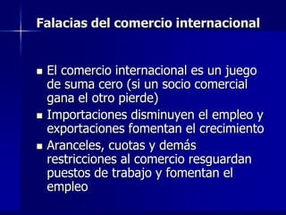 Falacias del comercio internacional


   El comercio internacional es un juego
    de suma cero (si un socio comercial
    gana el otro pierde)
   Importaciones disminuyen el empleo y
    exportaciones fomentan el crecimiento
   Aranceles, cuotas y demás
    restricciones al comercio resguardan
    puestos de trabajo y fomentan el
    empleo
 