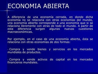 ECONOMIA ABIERTA
A diferencia de una economía cerrada, en donde dicha
economía no se relaciona con otras economías del mundo,
una economía abierta corresponde a una economía que si se
relaciona libremente con otras de todo el mundo. A partir de
esta    diferencia  surgen    algunas   nuevas   cuestiones
macroeconómicas.

Por ejemplo, en el caso de una economía abierta, ésta se
relaciona con otras economías de dos formas:

-Compra y vende bienes y servicios en los mercados
mundiales de productos.

- Compra y vende activos de capital en los mercados
financieros mundiales.
 