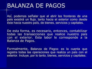BALANZA DE PAGOS
Así, podemos señalar que al abrir las fronteras de una
país existirá un flujo, tanto hacia el exterior como desde
éste hacia nuestro país, de bienes, servicios y capitales.

De esta forma, es necesario, entonces, contabilizar
todas las transacciones que realice nuestro país
con el exterior. Esta labor le corresponde a la
Balanza de Pagos.

Formalmente, Balanza de Pagos: es la cuenta que
registra todas las operaciones que realiza un país con el
exterior. Incluye, por lo tanto, bienes, servicios y capitales.
 