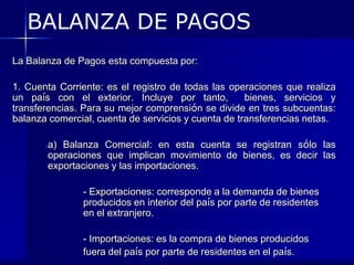 BALANZA DE PAGOS
La Balanza de Pagos esta compuesta por:

1. Cuenta Corriente: es el registro de todas las operaciones que realiza
un país con el exterior. Incluye por tanto,          bienes, servicios y
transferencias. Para su mejor comprensión se divide en tres subcuentas:
balanza comercial, cuenta de servicios y cuenta de transferencias netas.

       a) Balanza Comercial: en esta cuenta se registran sólo las
       operaciones que implican movimiento de bienes, es decir las
       exportaciones y las importaciones.

               - Exportaciones: corresponde a la demanda de bienes
               producidos en interior del país por parte de residentes
               en el extranjero.

               - Importaciones: es la compra de bienes producidos
               fuera del país por parte de residentes en el país.
 