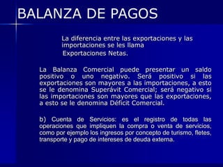 BALANZA DE PAGOS
          La diferencia entre las exportaciones y las
          importaciones se les llama
           Exportaciones Netas.

  La Balanza Comercial puede presentar un saldo
  positivo o uno negativo. Será positivo si las
  exportaciones son mayores a las importaciones, a esto
  se le denomina Superávit Comercial; será negativo si
  las importaciones son mayores que las exportaciones,
  a esto se le denomina Déficit Comercial.

  b) Cuenta de Servicios: es el registro de todas las
  operaciones que impliquen la compra o venta de servicios,
  como por ejemplo los ingresos por concepto de turismo, fletes,
  transporte y pago de intereses de deuda externa.
 