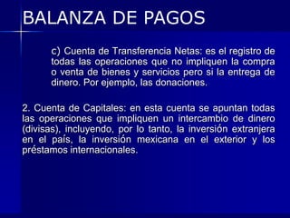 BALANZA DE PAGOS
      c) Cuenta de Transferencia Netas: es el registro de
      todas las operaciones que no impliquen la compra
      o venta de bienes y servicios pero si la entrega de
      dinero. Por ejemplo, las donaciones.

2. Cuenta de Capitales: en esta cuenta se apuntan todas
las operaciones que impliquen un intercambio de dinero
(divisas), incluyendo, por lo tanto, la inversión extranjera
en el país, la inversión mexicana en el exterior y los
préstamos internacionales.
 