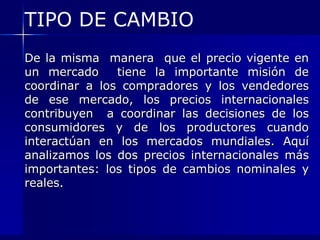 TIPO DE CAMBIO
De la misma manera que el precio vigente en
un mercado     tiene la importante misión de
coordinar a los compradores y los vendedores
de ese mercado, los precios internacionales
contribuyen a coordinar las decisiones de los
consumidores y de los productores cuando
interactúan en los mercados mundiales. Aquí
analizamos los dos precios internacionales más
importantes: los tipos de cambios nominales y
reales.
 