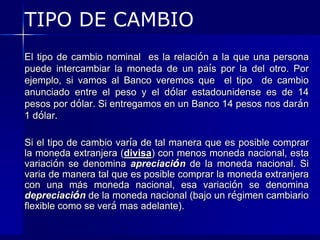 TIPO DE CAMBIO
El tipo de cambio nominal es la relación a la que una persona
puede intercambiar la moneda de un país por la del otro. Por
ejemplo, si vamos al Banco veremos que el tipo de cambio
anunciado entre el peso y el dólar estadounidense es de 14
pesos por dólar. Si entregamos en un Banco 14 pesos nos darán
1 dólar.

Si el tipo de cambio varía de tal manera que es posible comprar
la moneda extranjera (divisa) con menos moneda nacional, esta
variación se denomina apreciación de la moneda nacional. Si
varia de manera tal que es posible comprar la moneda extranjera
con una más moneda nacional, esa variación se denomina
depreciación de la moneda nacional (bajo un régimen cambiario
flexible como se verá mas adelante).
 