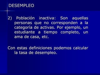 DESEMPLEO

2)    Población inactiva: Son aquellas
     personas que no corresponden a la
     categoría de activas. Por ejemplo, un
     estudiante a tiempo completo, un
     ama de casa, etc.

Con estas definiciones podemos calcular
   la tasa de desempleo.
 