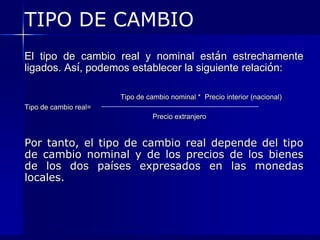 TIPO DE CAMBIO
El tipo de cambio real y nominal están estrechamente
ligados. Así, podemos establecer la siguiente relación:

                       Tipo de cambio nominal * Precio interior (nacional)
Tipo de cambio real=
                                 Precio extranjero


Por tanto, el tipo de cambio real depende del tipo
de cambio nominal y de los precios de los bienes
de los dos países expresados en las monedas
locales.
 