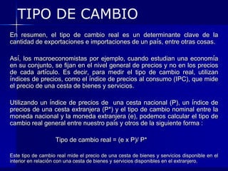 TIPO DE CAMBIO
En resumen, el tipo de cambio real es un determinante clave de la
cantidad de exportaciones e importaciones de un país, entre otras cosas.

Así, los macroeconomistas por ejemplo, cuando estudian una economía
en su conjunto, se fijan en el nivel general de precios y no en los precios
de cada artículo. Es decir, para medir el tipo de cambio real, utilizan
índices de precios, como el índice de precios al consumo (IPC), que mide
el precio de una cesta de bienes y servicios.

Utilizando un índice de precios de una cesta nacional (P), un índice de
precios de una cesta extranjera (P*) y el tipo de cambio nominal entre la
moneda nacional y la moneda extranjera (e), podemos calcular el tipo de
cambio real general entre nuestro país y otros de la siguiente forma :

                   Tipo de cambio real = (e x P)/ P*

Este tipo de cambio real mide el precio de una cesta de bienes y servicios disponible en el
interior en relación con una cesta de bienes y servicios disponibles en el extranjero.
 