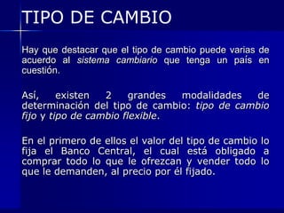 TIPO DE CAMBIO
Hay que destacar que el tipo de cambio puede varias de
acuerdo al sistema cambiario que tenga un país en
cuestión.

Así,     existen  2     grandes modalidades  de
determinación del tipo de cambio: tipo de cambio
fijo y tipo de cambio flexible.

En el primero de ellos el valor del tipo de cambio lo
fija el Banco Central, el cual está obligado a
comprar todo lo que le ofrezcan y vender todo lo
que le demanden, al precio por él fijado.
 