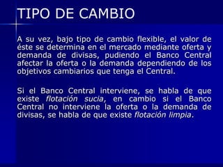 TIPO DE CAMBIO
A su vez, bajo tipo de cambio flexible, el valor de
éste se determina en el mercado mediante oferta y
demanda de divisas, pudiendo el Banco Central
afectar la oferta o la demanda dependiendo de los
objetivos cambiarios que tenga el Central.

Si el Banco Central interviene, se habla de que
existe flotación sucia, en cambio si el Banco
Central no interviene la oferta o la demanda de
divisas, se habla de que existe flotación limpia.
 