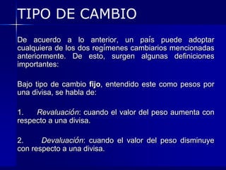 TIPO DE CAMBIO
De acuerdo a lo anterior, un país puede adoptar
cualquiera de los dos regímenes cambiarios mencionadas
anteriormente. De esto, surgen algunas definiciones
importantes:

Bajo tipo de cambio fijo, entendido este como pesos por
una divisa, se habla de:

1.   Revaluación: cuando el valor del peso aumenta con
respecto a una divisa.

2.     Devaluación: cuando el valor del peso disminuye
con respecto a una divisa.
 