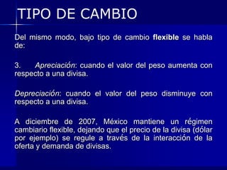 TIPO DE CAMBIO
Del mismo modo, bajo tipo de cambio flexible se habla
de:

3.   Apreciación: cuando el valor del peso aumenta con
respecto a una divisa.

Depreciación: cuando el valor del peso disminuye con
respecto a una divisa.

A diciembre de 2007, México mantiene un régimen
cambiario flexible, dejando que el precio de la divisa (dólar
por ejemplo) se regule a través de la interacción de la
oferta y demanda de divisas.
 