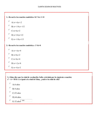 CUARTA SESION DE REACTIVOS
1.- Resuelve la ecuación cuadrática 8x2
+6x+1=0
A) x=-4,x=-2
B) x=-1/4,x=-1/2
C) x=4,x=2
D) x=1/4,x=1/2
E) x=-1/4,x=1/3
2.- Resuelve la ecuación cuadrática x2
-16=0
A) x=-4,x=4
B) x=8,x=2
C) x=4,x=4
D) x=-2,x=8
E) x=-4,x=2
3.- Edna dice que la edad de su abuelita Sofía está dada por la siguiente ecuación:
x2
– 6 = 58 Si x es igual a la edad de Edna, ¿cuál es la edad de ella?
A) 6 años
B) 8 años
C) 52 años
D) 64 años
E) 32 años
543
 