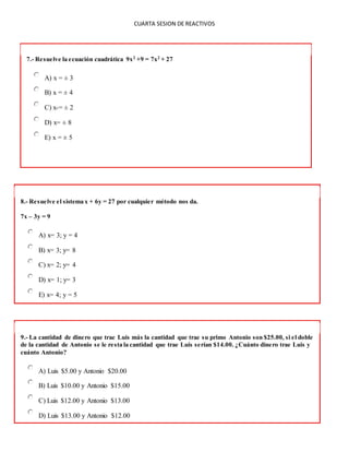 CUARTA SESION DE REACTIVOS
7.- Resuelve la ecuación cuadrática 9x2
+9 = 7x2
+ 27
A) x = ± 3
B) x = ± 4
C) x-= ± 2
D) x= ± 8
E) x = ± 5
8.- Resuelve el sistema x + 6y = 27 por cualquier método nos da.
7x – 3y = 9
A) x= 3; y = 4
B) x= 3; y= 8
C) x= 2; y= 4
D) x= 1; y= 3
E) x= 4; y = 5
9.- La cantidad de dinero que trae Luis más la cantidad que trae su primo Antonio son $25.00, si el doble
de la cantidad de Antonio se le resta la cantidad que trae Luis serían $14.00. ¿Cuánto dinero trae Luis y
cuánto Antonio?
A) Luis $5.00 y Antonio $20.00
B) Luis $10.00 y Antonio $15.00
C) Luis $12.00 y Antonio $13.00
D) Luis $13.00 y Antonio $12.00
 