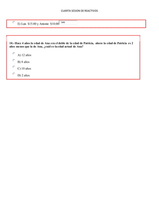 CUARTA SESION DE REACTIVOS
E) Luis $15.00 y Antonio $10.00
549
10.- Hace 4 años la edad de Ana era el doble de la edad de Patricia, ahora la edad de Patricia es 2
años menos que la de Ana, ¿cuál es la edad actual de Ana?
A) 12 años
B) 8 años
C) 10 años
D) 2 años
 