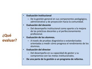 • Evaluación institucional
              – De la gestión general en sus componentes pedagógico,
                 administrativo y de proyección hacia la comunidad.
           • Evaluación del docente
              – Del desempeño institucional como aporte a la mejora
                 de las prácticas docentes y el perfeccionamiento
                 profesional.
¿Qué       • Evaluación de los alumnos.
evaluar?      – A través de pruebas diagnóstico o estandarizadas
                 orientadas a medir cómo progresa el rendimiento de los
                 alumnos.
           • Evaluación del director
              – Del desempeño en su capacidad de gestor y su
                 compromiso con las metas institucionales.
           • De una parte de la gestión o un programa de reforma.
 
