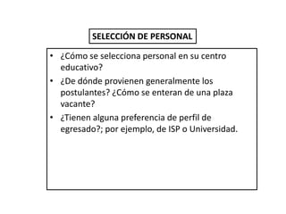 SELECCIÓN DE PERSONAL

• ¿Cómo se selecciona personal en su centro
  educativo?
• ¿De dónde provienen generalmente los
  postulantes? ¿Cómo se enteran de una plaza
  vacante?
• ¿Tienen alguna preferencia de perfil de
  egresado?; por ejemplo, de ISP o Universidad.
 