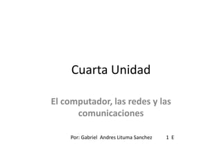 Cuarta Unidad  El computador, las redes y las comunicaciones  Por: Gabriel  Andres Lituma Sanchez           1  E  