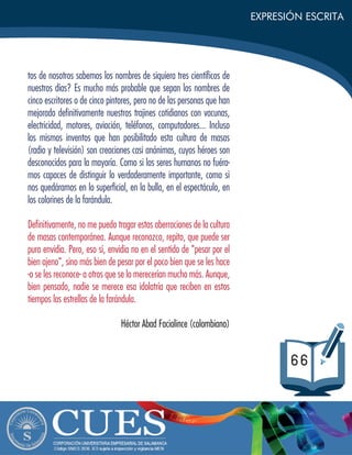 EXPRESIÓN ESCRITA
66
tos de nosotros sabemos los nombres de siquiera tres cientíﬁcos de
nuestros días? Es mucho más probable que sepan los nombres de
cinco escritores o de cinco pintores, pero no de las personas que han
mejorado deﬁnitivamente nuestros trajines cotidianos con vacunas,
electricidad, motores, aviación, teléfonos, computadores... Incluso
los mismos inventos que han posibilitado esta cultura de masas
(radio y televisión) son creaciones casi anónimas, cuyos héroes son
desconocidos para la mayoría. Como si los seres humanos no fuéra-
mos capaces de distinguir lo verdaderamente importante, como si
nos quedáramos en lo superﬁcial, en la bulla, en el espectáculo, en
los colorines de la farándula.
Deﬁnitivamente, no me puedo tragar estas aberraciones de la cultura
de masas contemporánea. Aunque reconozco, repito, que puede ser
pura envidia. Pero, eso sí, envidia no en el sentido de "pesar por el
bien ajeno", sino más bien de pesar por el poco bien que se les hace
-o se les reconoce- a otros que se lo merecerían mucho más. Aunque,
bien pensado, nadie se merece esa idolatría que reciben en estos
tiempos las estrellas de la farándula.
Héctor Abad Faciolince (colombiano)
 