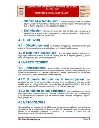 CORPORACIÓN UNIVERSITARIA REGIONAL DEL CARIBE                       Código:
 IAFIC                       Sincelejo, Sucre
                                                                                 Versión:
                       METODOLOGÍA DE LA INVESTIGACIÓN                           01
                                                                                 Fecha:
                                                                                 16-06-2010


         Viabilidad o factibilidad:                     Consiste en preguntarse de manera
         objetiva, si con la disponibilidad de recursos humanos, físicos y financieros con los
         que se cuenta se puede llevar a cabo la investigación.

         Delimitación:           Consiste en definir con toda claridad cuál es el alcance o
         extensión de la investigación, expresando su grado de generalidad y el escenario
                                                                 generalidad
         espacio/tiempo en el cual se realizará.

4.3 OBJETIVOS
4.3.1 Objetivo general.
   .1                                    Es la acción principal que permite responder a la
pregunta de investigación general realizada en la formulación del problema.

4.3.2 Objetivos específic
   .2           específicos:                    Son las metas concretas del estudio,
cuyo logro permitirán alcanzar lo que se ha propuesto en el objetivo general, y por lo
tanto, corresponden a los productos esperados.

4.4 MARCO TEÓRICO
4.4.1 Antecedentes.
   .1                                   Ningún estudio comienza absolutamente de cero,
pues, siempre se encontrará que otros investigadores han realizado trabajos previos, y los
cuales tienen conexión con lo que se ha proyectado realizar. Por lo tanto, se debe hacer
una revisión de la literatura existente (estado del arte).

4.4.2 Supuesto teóricos de la investigación.
         uesto                                                                Son
proposiciones que no serán sometidas a prueba en la investigación, sino que se las
acepta como un hecho confirmado, ya sea porque los estudios anteriores así lo han
demostrado, o por ser afirmaciones evidentes por sí mismas (axiomas).

4.4.3 Definición de los conceptos.
   .3                                                      Los conceptos en un marco
teórico propuesto corresponden a las unidades (sociedad, comunidad, grupo o individuo)
y las características o variables que se miden en esas unidades (inteligencia, ingreso,
edad, género, etc.).

4.5 METODOLOGIA
Corresponde a los pasos y las actividades que son necesarios adelantar para solucionar
el problema de la investigación, indicando el tipo de investigación que se realizará, el
diseño de investigación propuesta, el universo y la muestra, lo mismo que los
                                            universo
instrumentos que se utilizarán en el estudio.


Mg. Jorge Sánchez Noguera                                                           Página 2
 