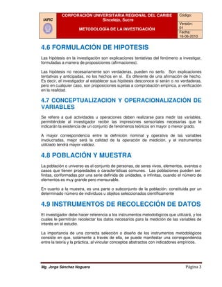CORPORACIÓN UNIVERSITARIA REGIONAL DEL CARIBE                       Código:
 IAFIC                     Sincelejo, Sucre
                                                                               Versión:
                     METODOLOGÍA DE LA INVESTIGACIÓN                           01
                                                                               Fecha:
                                                                               16-06-2010


4.6 FORMULACIÓN DE HIPOTESIS
Las hipótesis en la investigación son explicaciones tentativas del fenómeno a investigar,
formuladas a manera de proposiciones (afirmaciones).

Las hipótesis no necesariamente son verdaderas, pueden no serlo. Son explicaciones
tentativas y anticipadas, no los hechos en sí. Es diferente de una afirmación de hecho.
Es decir, el investigador al establecer sus hipótesis desconoce si serán o no verdaderas,
pero en cualquier caso, son proposiciones sujetas a comprobación empírica, a verificac
                                                                               verificación
en la realidad.

4.7 CONCEPTUALIZACION Y OPERACIONALIZACIÓN DE
VARIABLES
Se refiere a qué actividades u operaciones deben realizarse para medir las variables,
permitiéndole al investigador recibir las impresiones sensoriales necesarias que le
indicarán la existencia de un conjunto de fenómenos teóricos en mayor o menor grado.
        n

A mayor correspondencia entre la defin
                                    definición nominal y operativa de las variables
involucradas, mejor será la calidad de la operación de medición, y el instrumentos
utilizado tendrá mayor validez.

4.8 POBLACIÓN Y MUESTRA
La población o universo es el conjunto de personas, de seres vivos, elementos eventos o
                                                                      elementos,
casos que tienen propiedades o características comunes. Las poblaciones pueden ser:
finitas, conformadas por una serie definida de unidades, e infinitas, cuando el número de
elementos es muy grande pero mensurable.

En cuanto a la muestra, es una parte o subconjunto de la población, constituida por un
determinado número de individuos u objetos seleccionados científicamente

4.9 INSTRUMENTOS DE RECOLECCIÓN DE DATOS
El investigador debe hacer referencia a los instrumentos metodológicos que utili
                                                                            utilizará, y los
cuales le permitirán recolectar los datos necesarios para la medición de las variables de
interés en el estudio.

La importancia de una correcta selección o diseño de los instrumentos metodológicos
consiste en que, solamente a través de ella, se puede manifestar una correspondencia
                                                   se
entre la teoría y la práctica, al vincular conceptos abstractos con indicadores empíricos.




Mg. Jorge Sánchez Noguera                                                         Página 3
 