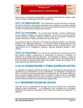 CORPORACIÓN UNIVERSITARIA REGIONAL DEL CARIBE                     Código:
 IAFIC                     Sincelejo, Sucre
                                                                             Versión:
                     METODOLOGÍA DE LA INVESTIGACIÓN                         01
                                                                             Fecha:
                                                                             16-06-2010

Cada ciencia en particular ha desarrollado sus propios instrumentos de medición, tales
como: encuestas, cuestionarios, entrev
                                entrevistas, escalas, etc.

4.9.1 La observación
   .1    observación.                 Con la observación se trata de focalizar la atención
de manera intencional, sobre algunos segmentos de la realidad que se estudia, tratando
de captar sus elementos constitutivos y la manera cómo interactúan entre sí, con el fin de
reconstruir inductivamente la dinámica de la situación.

4.9.2 La encuesta
   .2    encuesta.               Es un instrumento orientado a conocer características
de una población mediante una serie de preguntas. Se dice que la encuesta permite
conocer opiniones, actitudes, creencias, hechos vitales de una persona, intenciones,
                   actitudes,
causas de fenómenos, ingresos, condiciones de vida, entre otros.

La encuesta se aplica a través de un formulario de preguntas precisas y en ocasiones
limitada a unas respuestas específicas. La encuesta se utiliza preferencialmente en las
investigaciones cuantitativas (con preguntas cerradas) aunque se puede adecuar a los
requerimientos de la investigación cualitativa, utilizando preguntas abiertas o semi
                                                                                  semi-
abiertas.

4.9.3 La entrevista Es una técnica de recopilación de información que sirve
   .3    entrevista.
para capturar oralidad y experiencias no consignadas en escrituras o imágenes. La
entrevista es el dialogo entre dos pe sonas. Las entrevistas se realizan a través de
                                     personas.
preguntas abiertas que el entrevistado exprese sus inquietudes con sus propias palabras.
En la entrevista es importante dejar hablar, pero también, cuando sea necesario, se le
debe interrumpir para reconducir la misma.

4.10 LA CODIFICACIÓN Y TABULACIÖN DE DATOS
La codificación y tabulación de datos son etapas que se requieren para organizar bien los
resultados ya que, generalmente, son muy abundantes. La codificación y tabulación de
datos, son entonces, proceso sistemáticos de organización de información mediante la
                       procesos
cual se asignan códigos (símbolos, letras o números) a cada una de las respuestas
previstas para las preguntas de una guía de entrevista, observación, entre otros. Dicho
proceso facilita el manejo de la informac
                                 información para agrupar datos.

4.11 INTERPRETACIÓN DE DATOS
Tiene que ver con el significado de los datos, así como las razones de la importancia
atribuida aciertos significados.   La interpretación está compuesta por enunciados
explicativos de relaciones causa efecto de los hechos que pueden ser predictivos o a
                            causa-efecto
posteriori.




Mg. Jorge Sánchez Noguera                                                        Página 4
 
