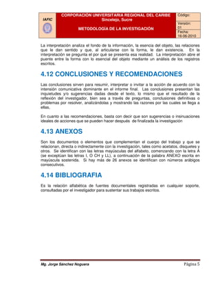 CORPORACIÓN UNIVERSITARIA REGIONAL DEL CARIBE                      Código:
 IAFIC                     Sincelejo, Sucre
                                                                              Versión:
                     METODOLOGÍA DE LA INVESTIGACIÓN                          01
                                                                              Fecha:
                                                                              16-06-2010

La interpretación analiza el fondo de la información, la esencia del objeto, las relaciones
que le dan sentido y que, al articularse con la forma, le dan existencia. En la
interpretación se pregunta el por qué se presenta esa realidad. La interpretación abre el
puente entre la forma con lo esencial del objeto mediante un análisis de los registros
escritos.

4.12 CONCLUSIONES Y RECOMENDACIONES
Las conclusiones sirven para resumir, interpretar o invitar a la acción de acuerdo con la
                                      interpretar
intensión comunicativa dominante en el informe final. Las conclusiones presentan las
inquietudes y/o sugerencias dadas desde el texto, lo mismo que el resultado de la
reflexión del investigador, bien sea a través de preguntas, conclusiones definitivas o
                                                              ,
problemas por resolver, analizándolas y mostrando las razones por las cuales se llega a
ellas,

En cuanto a las recomendaciones, basta con decir que son sugerencias o insinuaciones
ideales de acciones que se pueden hacer después de finalizada la investigación

4.13 ANEXOS
Son los documentos o elementos que complementan el cuerpo del trabajo y que se
relacionan, directa o indirectamente con la investigación, tales como acetatos, disquetes y
otros. Se identifican con las letras mayúsculas del alfabeto, comenzando con la letr A
                                                                                    letra
(se exceptúan las letras I, O CH y LL), a continuación de la palabra ANEXO escrita en
mayúscula sostenida. Si hay más de 26 anexos se identifican con números arábigos
consecutivos.

4.14 BIBLIOGRAFIA
Es la relación alfabética de fuentes documentales registradas en cualquier soporte,
consultadas por el investigador para sustentar sus trabajos escritos.




Mg. Jorge Sánchez Noguera                                                        Página 5
 