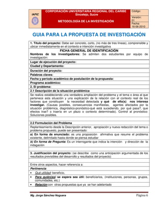 CORPORACIÓN UNIVERSITARIA REGIONAL DEL CARIBE                    Código:
 IAFIC                     Sincelejo, Sucre
                                                                            Versión:
                     METODOLOGÍA DE LA INVESTIGACIÓN                        01
                                                                            Fecha:
                                                                            16-06-2010


 GUIA PARA LA PROPUESTA DE INVESTIGACIÓN
1. Título del proyecto: Debe ser concreto, corto, (no más de tres líneas), comprensible y
ubicar inmediatamente en el contexto e intención investigativa
                      FICHA GENERAL DE IDENTIFICACIÓN
Nombres de los investigadores: Se admiten dos estudiantes por equipo de
investigación:
Lugar de ejecución del proyecto
                       proyecto:
Ciudad y Departamento
         Departamento:
Duración del proyecto
              proyecto:
Palabras claves:
Fecha y período académico de postulación de la propuesta
                                                  propuesta:
Programa académico:
2. El problema:
2.1 Descripción de la situación problémica
Se realiza estableciendo una verdadera ampliación del problema y el tema o área al que
pertenece esta situación y una explicación de la relación con el contexto real de los
factores que constituyen la necesidad detectada y qué de ello(s) nos interesa
investigar. (Causas posibles, consecuencias manifiestas, agentes afectados por la
situación problémica, diagnóstico
                      diagnóstico-pronóstico-qué está sucediendo, por qué pasa?, que
                                             qué
efectos trae? o traería en un plazo o contexto determinado). Control al pronóstico:
Soluciones posibles.

2.2 Formulación del Problema
Replanteamiento desde la Descripción anterior, apropiación y nueva redacción del tema o
problema propuesto, puede ser presentado:
a) En forma de enunciado: es una proposición afirmativa que resume el problema
existente, delimitado hasta donde se piensa estudiar
b) En forma de Pregunta Es un interrogante que indica la intención y dirección de la
                  Pregunta:
indagación

3. Justificación del pro
                      proyecto: (se describe como una anticipación argumentada de los
                                  se
resultados previsibles del desarrollo y resultados del proyecto)

Entre otros aspectos, hacer referencia a:
Pertinencia:
• Qué utilidad: beneficio,
               :
• Para quién(es) se espera sea útil: beneficiarios, (instituciones, personas, grupos,
   comunidades, etc.)
• Relación con otras propuestas que ya se han adelantado


Mg. Jorge Sánchez Noguera                                                       Página 6
 