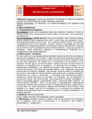 CORPORACIÓN UNIVERSITARIA REGIONAL DEL CARIBE                          Código:
 IAFIC                      Sincelejo, Sucre
                                                                                   Versión:
                      METODOLOGÍA DE LA INVESTIGACIÓN                              01
                                                                                   Fecha:
                                                                                   16-06-2010

Relevancia: importancia e interés que representa –Por ejemplo: en relación con políticas
                                                                     :
o planes macro de la institución, locales, regionales, nacionales.
Aportes conceptuales, y/o educativos, y/o científico tecnológicos que representa este
                        ,                       científico-tecnológicos
estudio.
4. Marco de Referencia
4.1 Antecedentes Investigativos
Del problema: dónde se ha presentado antes, este problema o similares, o afines en
cuanto a área o tema o ámbito general, social, histórico. En qué forma se ha presentado,
en quiénes, etc.
De la investigación: (Estado del arte): Cómo se ha abordado antes? Quiénes (Centros,
                         Estado     arte):                                    Qui
grupos, personas) están trabajando sobre ello? o sobre líneas de investigación afines?,
                                                       sobre
Qué desarrollos previos hay en la línea, en el campo de trabajo? Planes que sustentan
investigaciones como la que proponen Técnicas métodos o estrategias que han sido
resultados de investigaciones previas? Conclusiones previas de tales estudios, validación
de las mismas o de los resultados de otros proyectos similares, vacíos que pueden ser
                                                            similares,
abordados desde perspectivas, diferentes, o complementarias. Tendencias de la
investigación en este campo específico?
4.2 Marco teórico - conceptual
El marco teórico es una propuesta de representación original de las formas de pensar su
proyecto de investigación en el ámbito o región del conocimiento existente o precedente.
Se construye permanentemente hasta el último momento del proceso investigativo pues
se vale de la experiencia de contacto con el conocimiento, con las te           teorías y con el
problema. Por ello No es una serie de relatos o retazos inconexos. El marco teórico se
presenta en consistencia con un paradigma, es coherente con el problema, con el
planteamiento metodológico y los objetivos del proyecto. Debe hacerse a partir de una
revisión de literatura y de fuentes documentales válidas, como elaboración organizada,
estructurada en el discurso, detallada, argumentada desde las teorías y conceptos que
se retoman y desarrollan de manera particular como soporte para sustentar el proyecto.
Alimentarse con, críticas o comentarios y contrastes entre planteamientos teórico        teórico-
prácticos de autores pertinentes. Es manejado en el lenguaje con una apropiación y
construcción original del marco de ideas que fundamentan la decisión investigativa a
                                                                       decisión
partir de propuestas vigentes o antecedentes. Citas y referencias deben realizarse de
manera técnica (ICONTEC - APA), con precaución y moderadamente, respetando las
indicaciones básicas sobre Derechos de autor. La exagerada paráfrasis, el estilo retórico,
                                                                    paráfrasis,
la copia literal de textos abundantes o páginas entre comillas, le quita méritos y resta
seriedad a su trabajo, pues no son aceptables en un documento que pretende ser
valorado como propuesta original y creativa de solución a un problema planteado en un
                                                                 un
contexto particular.
5. Objetivos: General y Específicos
Pocos, viables, concretos, bien redactados, cortos y evaluables
                     cretos,
6. Metodología: paradigma, enfoque y método. (Cuál es Compromiso con la realidad y
                 :
con el problema, como será el acercamiento o la intervención: para Explicar?,
Comprender? o… transformar?)



Mg. Jorge Sánchez Noguera                                                              Página 7
 
