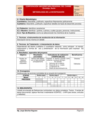 CORPORACIÓN UNIVERSITARIA REGIONAL DEL CARIBE                         Código:
 IAFIC                       Sincelejo, Sucre
                                                                                   Versión:
                       METODOLOGÍA DE LA INVESTIGACIÓN                             01
                                                                                   Fecha:
                                                                                   16-06-2010

6.1 Diseño Metodológico
Cuantitativo: Describirlo, justificarlo, especificar Representar gráficamente
                                         especificar-Representar
Cualitativo: Describirlo, justificarlo, especificar detalles de fases de desarrollo previstas

6.2 Población: identificar caracterizar
6.2.1 Muestra: identificar quiénes, cuántos y cuáles (grupos, personas, instituciones)
6.2.2. Tipo de Muestreo: (como se seleccionarán los miembros de la muestra)

7. Técnicas e Instrumentos de recolección de la información
Descripción de los mismos en detalle

8. Técnicas de Tratamiento e interpretación de datos:
Dependiendo del diseño cualitativo o cuantitativo indicarán como anticipan el manejo,
organización y formas de uso y presentación de la información para expresar los
resultados
9. Resultados esperados del proyecto
    Objetivo        Resultados         Indicadores de realización      Beneficiarios
                    previsibles              (VERIFICABLES)
   Escribir los     Asociar cada objetivo     Expresar un término concreto como    Directos
    objetivos       con un logro previsible   evidencia o producto del logro
   específicos         anticipadamente                     Por ejemplo:
   propuestos                                 •   Definición de un sistema         Indirectos
                                              •   Desarrollo de un modelo
                                              •   La aplicación de …
                                              •   Diseño de documentación de..

10. Cronograma
Distribuya aquí las acciones controlables de su proyecto de investigación
         ETAPAS               Nombre etapa 1      Nombre etapa 2           Nombre etapa n...
          Meses                 1         2     3    4     5     6  7    8   9  10    11 12     13
      PROCESOS



10. BIBLIOGRAFÍA:
Listado enumerado de Referencias (suficientes) con datos completos, Textos - Fuentes de
apoyo documental, (aplicar Normas o estándares ICONTEC, o APA para textos, artículos
                                                ICONTEC,
y websites)




Mg. Jorge Sánchez Noguera                                                              Página 8
 