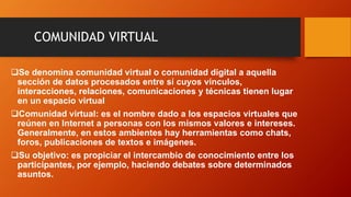 COMUNIDAD VIRTUAL
Se denomina comunidad virtual o comunidad digital​ a aquella
sección de datos procesados entre sí cuyos...