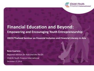 Rene Cuartero
Regional Advisor for Asia and the Pacific
Child & Youth Finance International
December 17, 2014
Financial Education and Beyond:
Empowering and Encouraging Youth Entrepreneurship
OECD/Thailand Seminar on Financial Inclusion and Financial Literacy in Asia
 