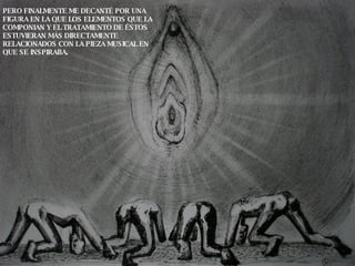 PERO FINALMENTE ME DECANTÉ POR UNA FIGURA EN LA QUE LOS ELEMENTOS QUE LA COMPONIAN Y EL TRATAMIENTO DE ÉSTOS ESTUVIERAN MÁS DIRECTAMENTE RELACIONADOS CON LA PIEZA MUSICAL EN QUE SE INSPIRABA.  