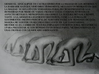 SIENDO EL  APOCALIPSIS UN CASTIGO DIVINO POR LA MALDAD DE LOS HOMBRES Y LA BARBARIE NAZI QUE VIVIÓ DIRECTÍSIMAMENTE MESSIAEN UN MOMENTO EN QUE LA MALDAD  SE DESATÓ CON VERDADERA FURIA, DECIDÍ REPRESENTAR A LA HUMANIDAD POR MEDIO DE VARIAS FIGURAS CUYAS CUERPOS TUVIESEN UN ASPECTO METÁLICO, MI PROPÓSITO ERA DOBLE: LA TEXTURA METÁLICA REMITE TANTO  A LA ARMADURA (ELEMENTO DEFENSIVO), COMO A LA DUREZA DE SENTIMIENTOS (MOTIVO PRINCIPAL DE AGRESIÓN ENTRE LOS HUMANOS) DE ÉSTA MANERA ME SERVÍ DE UN RECURSO FRECUENTE EN  LAS VANGUARDIAS HISTÓRICAS (EL CAMBIO DE TEXTURA EMPLEADO CON INTENCIONES METAFÓRICAS ) PARA PRESENTAR AL SER HUMANO EN UN DOBLE PAPEL: VICTIMA/VERDUGO, EN UNAS FIGURAS CON SIGNIFICADO AMBIVALENTE. 